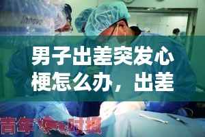 男子出差突发心梗怎么办，出差途中猝死 